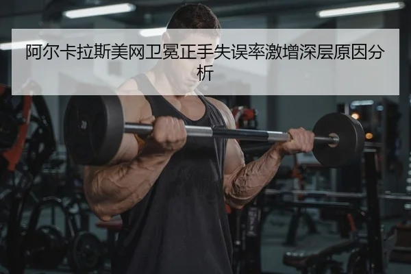 阿尔卡拉斯美网卫冕正手失误率激增深层原因分析